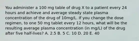 You administer a 100 mg table of drug X to a patient every 24 hours and achieve and average steady state plasma concentration of the drug of 10mg/L. If you change the dose regimen, to one 50 mg tablet every 12 hours, what will be the resulting average plasma concentration (in mg/L) of the drug after five half-lives? A. 2.5 B. 5 C. 10 D. 20 E. 40