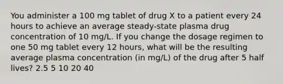 You administer a 100 mg tablet of drug X to a patient every 24 hours to achieve an average steady-state plasma drug concentration of 10 mg/L. If you change the dosage regimen to one 50 mg tablet every 12 hours, what will be the resulting average plasma concentration (in mg/L) of the drug after 5 half lives? 2.5 5 10 20 40