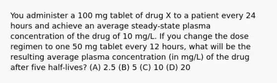 You administer a 100 mg tablet of drug X to a patient every 24 hours and achieve an average steady-state plasma concentration of the drug of 10 mg/L. If you change the dose regimen to one 50 mg tablet every 12 hours, what will be the resulting average plasma concentration (in mg/L) of the drug after five half-lives? (A) 2.5 (B) 5 (C) 10 (D) 20