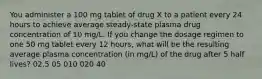 You administer a 100 mg tablet of drug X to a patient every 24 hours to achieve average steady-state plasma drug concentration of 10 mg/L. If you change the dosage regimen to one 50 mg tablet every 12 hours, what will be the resulting average plasma concentration (in mg/L) of the drug after 5 half lives? 02.5 05 010 020 40