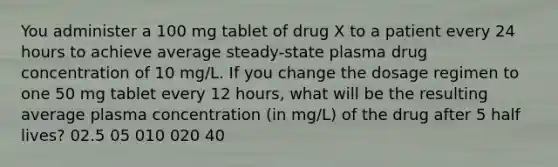 You administer a 100 mg tablet of drug X to a patient every 24 hours to achieve average steady-state plasma drug concentration of 10 mg/L. If you change the dosage regimen to one 50 mg tablet every 12 hours, what will be the resulting average plasma concentration (in mg/L) of the drug after 5 half lives? 02.5 05 010 020 40