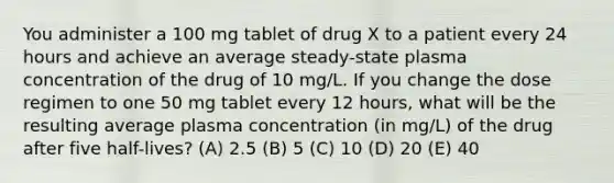 You administer a 100 mg tablet of drug X to a patient every 24 hours and achieve an average steady-state plasma concentration of the drug of 10 mg/L. If you change the dose regimen to one 50 mg tablet every 12 hours, what will be the resulting average plasma concentration (in mg/L) of the drug after five half-lives? (A) 2.5 (B) 5 (C) 10 (D) 20 (E) 40