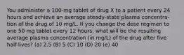 You administer a 100-mg tablet of drug X to a patient every 24 hours and achieve an average steady-state plasma concentra- tion of the drug of 10 mg/L. If you change the dose regimen to one 50 mg tablet every 12 hours, what will be the resulting average plasma concentration (in mg/L) of the drug after five half-lives? (a) 2.5 (B) 5 (C) 10 (D) 20 (e) 40