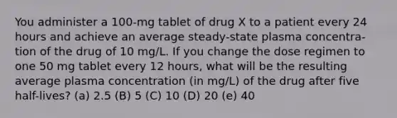 You administer a 100-mg tablet of drug X to a patient every 24 hours and achieve an average steady-state plasma concentra- tion of the drug of 10 mg/L. If you change the dose regimen to one 50 mg tablet every 12 hours, what will be the resulting average plasma concentration (in mg/L) of the drug after five half-lives? (a) 2.5 (B) 5 (C) 10 (D) 20 (e) 40