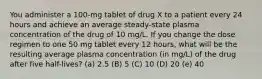 You administer a 100-mg tablet of drug X to a patient every 24 hours and achieve an average steady-state plasma concentration of the drug of 10 mg/L. If you change the dose regimen to one 50 mg tablet every 12 hours, what will be the resulting average plasma concentration (in mg/L) of the drug after five half-lives? (a) 2.5 (B) 5 (C) 10 (D) 20 (e) 40