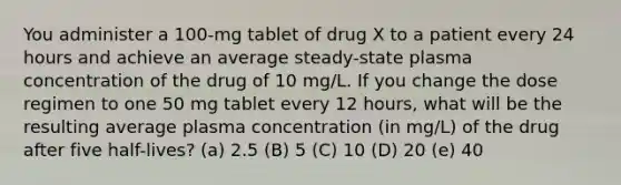 You administer a 100-mg tablet of drug X to a patient every 24 hours and achieve an average steady-state plasma concentration of the drug of 10 mg/L. If you change the dose regimen to one 50 mg tablet every 12 hours, what will be the resulting average plasma concentration (in mg/L) of the drug after five half-lives? (a) 2.5 (B) 5 (C) 10 (D) 20 (e) 40