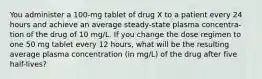 You administer a 100-mg tablet of drug X to a patient every 24 hours and achieve an average steady-state plasma concentra- tion of the drug of 10 mg/L. If you change the dose regimen to one 50 mg tablet every 12 hours, what will be the resulting average plasma concentration (in mg/L) of the drug after five half-lives?