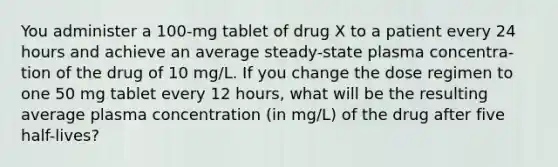 You administer a 100-mg tablet of drug X to a patient every 24 hours and achieve an average steady-state plasma concentra- tion of the drug of 10 mg/L. If you change the dose regimen to one 50 mg tablet every 12 hours, what will be the resulting average plasma concentration (in mg/L) of the drug after five half-lives?