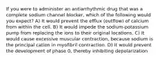 If you were to administer an antiarrhythmic drug that was a complete sodium channel blocker, which of the following would you expect? A) It would prevent the efflux (outflow) of calcium from within the cell. B) It would impede the sodium-potassium pump from replacing the ions to their original locations. C) It would cause excessive muscular contraction, because sodium is the principal cation in myofibril contraction. D) It would prevent the development of phase 0, thereby inhibiting depolarization