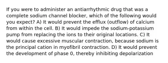 If you were to administer an antiarrhythmic drug that was a complete sodium channel blocker, which of the following would you expect? A) It would prevent the efflux (outflow) of calcium from within the cell. B) It would impede the sodium-potassium pump from replacing the ions to their original locations. C) It would cause excessive muscular contraction, because sodium is the principal cation in myofibril contraction. D) It would prevent the development of phase 0, thereby inhibiting depolarization