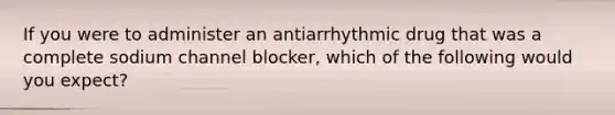 If you were to administer an antiarrhythmic drug that was a complete sodium channel blocker, which of the following would you expect?