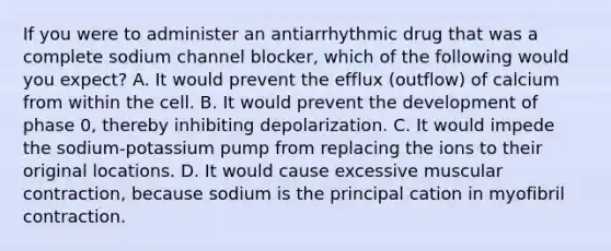 If you were to administer an antiarrhythmic drug that was a complete sodium channel​ blocker, which of the following would you​ expect? A. It would prevent the efflux​ (outflow) of calcium from within the cell. B. It would prevent the development of phase​ 0, thereby inhibiting depolarization. C. It would impede the sodium-potassium pump from replacing the ions to their original locations. D. It would cause excessive muscular​ contraction, because sodium is the principal cation in myofibril contraction.