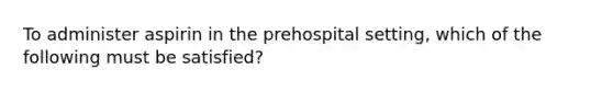 To administer aspirin in the prehospital​ setting, which of the following must be​ satisfied?