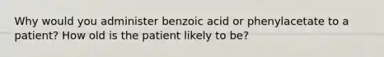 Why would you administer benzoic acid or phenylacetate to a patient? How old is the patient likely to be?