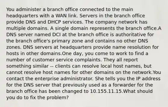 You administer a branch office connected to the main headquarters with a WAN link. Servers in the branch office provide DNS and DHCP services. The company network has multiple domains. A single domain represents the branch office.A DNS server named DCI at the branch office is authoritative for the branch office's primary zone and contains no other DNS zones. DNS servers at headquarters provide name resolution for hosts in other domains.One day, you come to work to find a number of customer service complaints. They all report something similar -- clients can resolve local host names, but cannot resolve host names for other domains on the network.You contact the enterprise administrator. She tells you the IP address for the DNS server that previously used as a forwarder for the branch office has been changed to 10.155.11.15.What should you do to fix the problem?