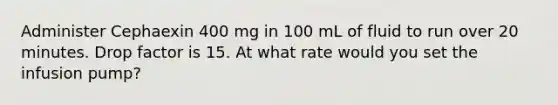 Administer Cephaexin 400 mg in 100 mL of fluid to run over 20 minutes. Drop factor is 15. At what rate would you set the infusion pump?