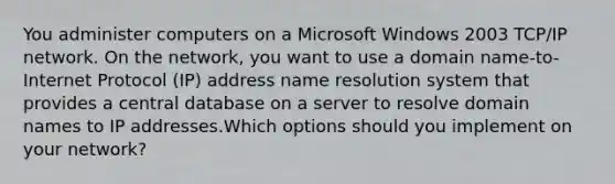 You administer computers on a Microsoft Windows 2003 TCP/IP network. On the network, you want to use a domain name-to-Internet Protocol (IP) address name resolution system that provides a central database on a server to resolve domain names to IP addresses.Which options should you implement on your network?