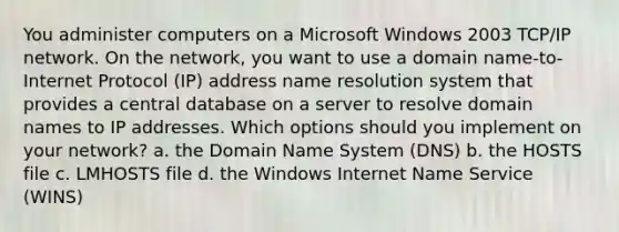 You administer computers on a Microsoft Windows 2003 TCP/IP network. On the network, you want to use a domain name-to-Internet Protocol (IP) address name resolution system that provides a central database on a server to resolve domain names to IP addresses. Which options should you implement on your network? a. the Domain Name System (DNS) b. the HOSTS file c. LMHOSTS file d. the Windows Internet Name Service (WINS)