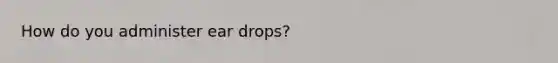 How do you administer ear drops?