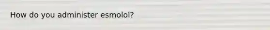 How do you administer esmolol?