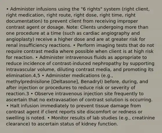 • Administer infusions using the "6 rights" system (right client, right medication, right route, right dose, right time, right documentation) to prevent client from receiving improper contrast agent or dosage. Note: Clients undergoing more than one procedure at a time (such as cardiac angiography and angioplasty) receive a higher dose and are at greater risk for renal insufficiency reactions. • Perform imaging tests that do not require contrast media where possible when client is at high risk for reaction. • Administer intravenous fluids as appropriate to reduce incidence of contrast-induced nephropathy by supporting intravascular volume, diluting contrast media, and promoting its elimination.4,5 • Administer medications (e.g., methylprednisilone [Deltasone], Benadryl) before, during, and after injection or procedures to reduce risk or severity of reaction.3 • Observe intravenous injection site frequently to ascertain that no extravasation of contrast solution is occurring. • Halt infusion immediately to prevent tissue damage from contrast agent if client reports site discomfort or redness or swelling is noted. • Monitor results of lab studies (e.g., creatinine clearance) to ascertain status of kidney function.