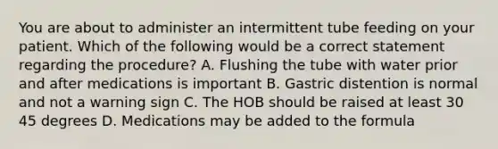 You are about to administer an intermittent tube feeding on your patient. Which of the following would be a correct statement regarding the procedure? A. Flushing the tube with water prior and after medications is important B. Gastric distention is normal and not a warning sign C. The HOB should be raised at least 30 45 degrees D. Medications may be added to the formula