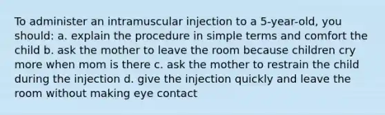 To administer an intramuscular injection to a 5-year-old, you should: a. explain the procedure in simple terms and comfort the child b. ask the mother to leave the room because children cry more when mom is there c. ask the mother to restrain the child during the injection d. give the injection quickly and leave the room without making eye contact