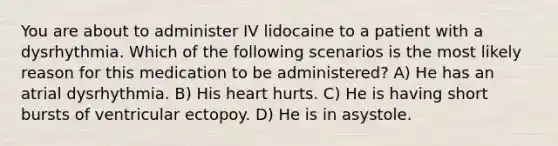 You are about to administer IV lidocaine to a patient with a dysrhythmia. Which of the following scenarios is the most likely reason for this medication to be administered? A) He has an atrial dysrhythmia. B) His heart hurts. C) He is having short bursts of ventricular ectopoy. D) He is in asystole.