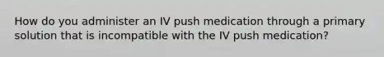 How do you administer an IV push medication through a primary solution that is incompatible with the IV push medication?