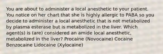 You are about to administer a local anesthetic to your patient. You notice on her chart that she is highly allergic to PABA so you decide to administer a local anesthetic that is not metabolized by plasma esterase but is metabolized in the liver. Which agent(s) is (are) considered an amide local anesthetic, metabolized in the liver? Procaine (Novocaine) Cocaine Benzocaine Lidocaine (Xylocaine)