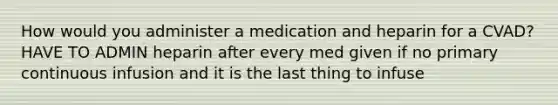 How would you administer a medication and heparin for a CVAD? HAVE TO ADMIN heparin after every med given if no primary continuous infusion and it is the last thing to infuse