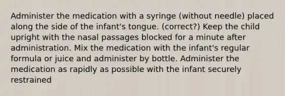 Administer the medication with a syringe (without needle) placed along the side of the infant's tongue. (correct?) Keep the child upright with the nasal passages blocked for a minute after administration. Mix the medication with the infant's regular formula or juice and administer by bottle. Administer the medication as rapidly as possible with the infant securely restrained