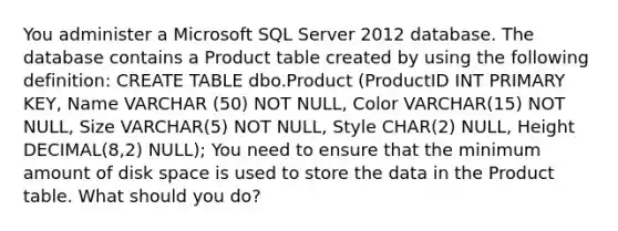 You administer a Microsoft SQL Server 2012 database. The database contains a Product table created by using the following definition: CREATE TABLE dbo.Product (ProductID INT PRIMARY KEY, Name VARCHAR (50) NOT NULL, Color VARCHAR(15) NOT NULL, Size VARCHAR(5) NOT NULL, Style CHAR(2) NULL, Height DECIMAL(8,2) NULL); You need to ensure that the minimum amount of disk space is used to store the data in the Product table. What should you do?