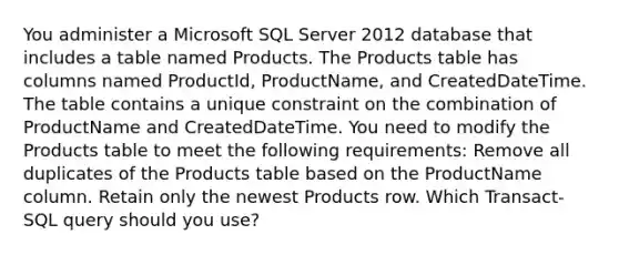 You administer a Microsoft SQL Server 2012 database that includes a table named Products. The Products table has columns named ProductId, ProductName, and CreatedDateTime. The table contains a unique constraint on the combination of ProductName and CreatedDateTime. You need to modify the Products table to meet the following requirements: Remove all duplicates of the Products table based on the ProductName column. Retain only the newest Products row. Which Transact-SQL query should you use?