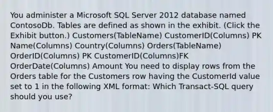 You administer a Microsoft SQL Server 2012 database named ContosoDb. Tables are defined as shown in the exhibit. (Click the Exhibit button.) Customers(TableName) CustomerID(Columns) PK Name(Columns) Country(Columns) Orders(TableName) OrderID(Columns) PK CustomerID(Columns)FK OrderDate(Columns) Amount You need to display rows from the Orders table for the Customers row having the CustomerId value set to 1 in the following XML format: Which Transact-SQL query should you use?