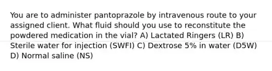 You are to administer pantoprazole by intravenous route to your assigned client. What fluid should you use to reconstitute the powdered medication in the vial? A) Lactated Ringers (LR) B) Sterile water for injection (SWFI) C) Dextrose 5% in water (D5W) D) Normal saline (NS)