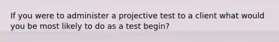 If you were to administer a projective test to a client what would you be most likely to do as a test begin?