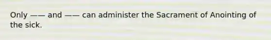 Only —— and —— can administer the Sacrament of Anointing of the sick.
