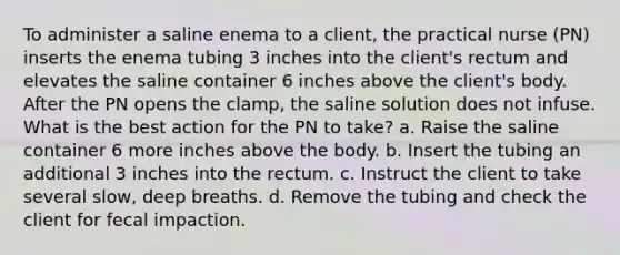 To administer a saline enema to a client, the practical nurse (PN) inserts the enema tubing 3 inches into the client's rectum and elevates the saline container 6 inches above the client's body. After the PN opens the clamp, the saline solution does not infuse. What is the best action for the PN to take? a. Raise the saline container 6 more inches above the body. b. Insert the tubing an additional 3 inches into the rectum. c. Instruct the client to take several slow, deep breaths. d. Remove the tubing and check the client for fecal impaction.