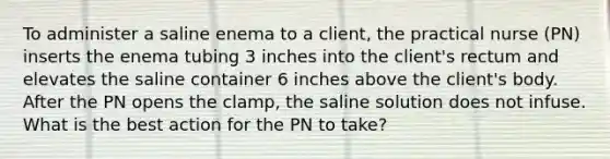 To administer a saline enema to a client, the practical nurse (PN) inserts the enema tubing 3 inches into the client's rectum and elevates the saline container 6 inches above the client's body. After the PN opens the clamp, the saline solution does not infuse. What is the best action for the PN to take?