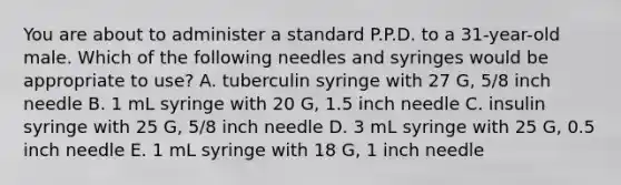 You are about to administer a standard P.P.D. to a 31-year-old male. Which of the following needles and syringes would be appropriate to use? A. tuberculin syringe with 27 G, 5/8 inch needle B. 1 mL syringe with 20 G, 1.5 inch needle C. insulin syringe with 25 G, 5/8 inch needle D. 3 mL syringe with 25 G, 0.5 inch needle E. 1 mL syringe with 18 G, 1 inch needle