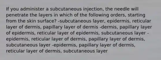 If you administer a subcutaneous injection, the needle will penetrate the layers in which of the following orders, starting from the skin surface? -subcutaneous layer, epidermis, reticular layer of dermis, papillary layer of dermis -dermis, papillary layer of epidermis, reticular layer of epidermis, subcutaneous layer -epidermis, reticular layer of dermis, papillary layer of dermis, subcutaneous layer -epidermis, papillary layer of dermis, reticular layer of dermis, subcutaneous layer