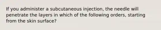 If you administer a subcutaneous injection, the needle will penetrate the layers in which of the following orders, starting from the skin surface?