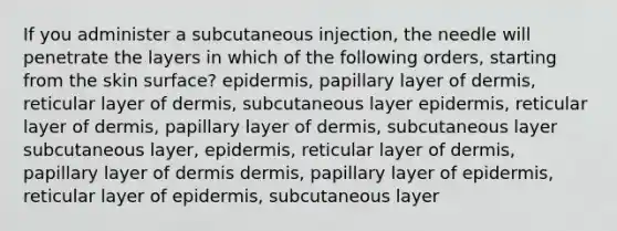 If you administer a subcutaneous injection, the needle will penetrate the layers in which of the following orders, starting from the skin surface? epidermis, papillary layer of dermis, reticular layer of dermis, subcutaneous layer epidermis, reticular layer of dermis, papillary layer of dermis, subcutaneous layer subcutaneous layer, epidermis, reticular layer of dermis, papillary layer of dermis dermis, papillary layer of epidermis, reticular layer of epidermis, subcutaneous layer