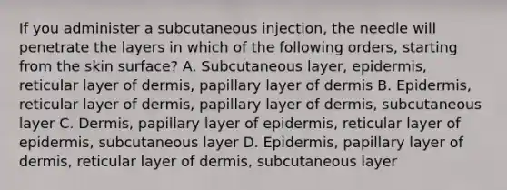 If you administer a subcutaneous injection, the needle will penetrate the layers in which of the following orders, starting from the skin surface? A. Subcutaneous layer, epidermis, reticular layer of dermis, papillary layer of dermis B. Epidermis, reticular layer of dermis, papillary layer of dermis, subcutaneous layer C. Dermis, papillary layer of epidermis, reticular layer of epidermis, subcutaneous layer D. Epidermis, papillary layer of dermis, reticular layer of dermis, subcutaneous layer