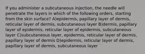 If you administer a subcutaneous injection, the needle will penetrate the layers in which of the following orders, starting from the skin surface? A)epidermis, papillary layer of dermis, reticular layer of dermis, subcutaneous layer B)dermis, papillary layer of epidermis, reticular layer of epidermis, subcutaneous layer C)subcutaneous layer, epidermis, reticular layer of dermis, papillary layer of dermis D)epidermis, reticular layer of dermis, papillary layer of dermis, subcutaneous layer