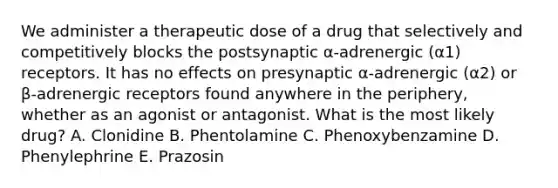 We administer a therapeutic dose of a drug that selectively and competitively blocks the postsynaptic α-adrenergic (α1) receptors. It has no effects on presynaptic α-adrenergic (α2) or β-adrenergic receptors found anywhere in the periphery, whether as an agonist or antagonist. What is the most likely drug? A. Clonidine B. Phentolamine C. Phenoxybenzamine D. Phenylephrine E. Prazosin