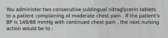 You administer two consecutive sublingual nitroglycerin tablets to a patient complaining of moderate chest pain . If the patient's BP is 148/88 mmHg with continued chest pain , the next nursing action would be to :