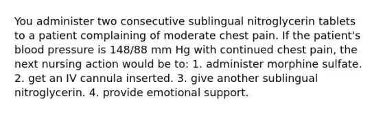 You administer two consecutive sublingual nitroglycerin tablets to a patient complaining of moderate chest pain. If the patient's <a href='https://www.questionai.com/knowledge/kD0HacyPBr-blood-pressure' class='anchor-knowledge'>blood pressure</a> is 148/88 mm Hg with continued chest pain, the next nursing action would be to: 1. administer morphine sulfate. 2. get an IV cannula inserted. 3. give another sublingual nitroglycerin. 4. provide emotional support.