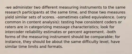 -we administer two different measuring instruments to the same research participants at the same time, and those two measures yield similar sets of scores. -sometimes called equivalence. (very common in content analysis): testing how consistent coders or raters are in categorizing message characteristics; look for intercoder reliability estimates or percent agreement. -both forms of the measuring instrument should be comparable; for instance, they should be about the same difficulty level, have similar time limits and formats.